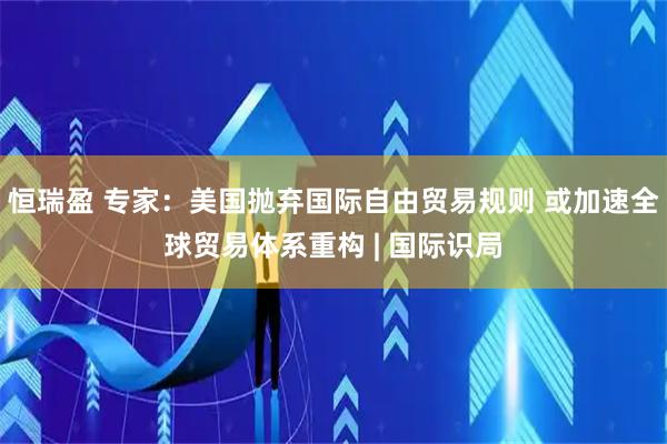 恒瑞盈 专家：美国抛弃国际自由贸易规则 或加速全球贸易体系重构 | 国际识局