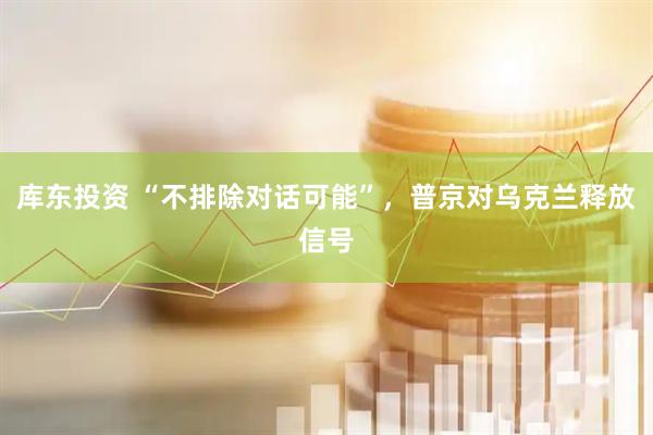 库东投资 “不排除对话可能”，普京对乌克兰释放信号