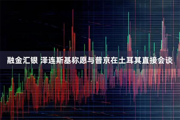 融金汇银 泽连斯基称愿与普京在土耳其直接会谈