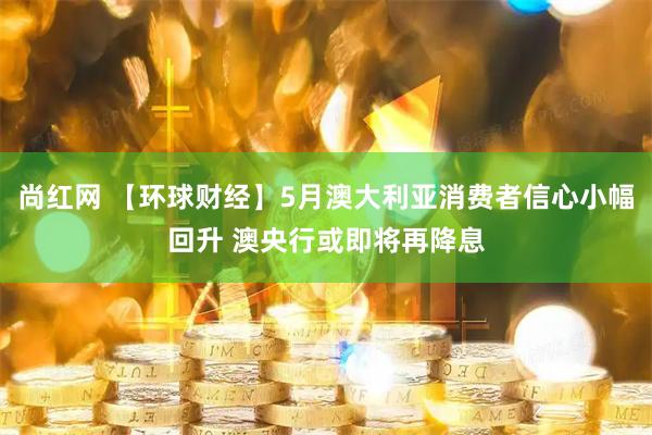 尚红网 【环球财经】5月澳大利亚消费者信心小幅回升 澳央行或即将再降息