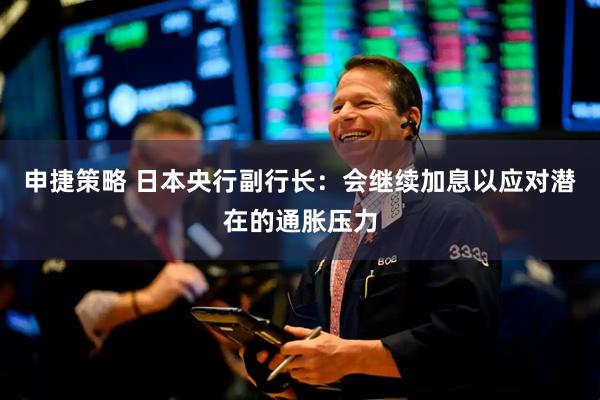 申捷策略 日本央行副行长：会继续加息以应对潜在的通胀压力