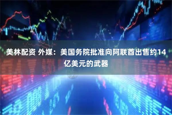 美林配资 外媒：美国务院批准向阿联酋出售约14亿美元的武器