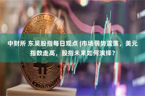 中财所 东吴股指每日观点 |市场弱势震荡，美元指数走高，股指未来如何演绎？