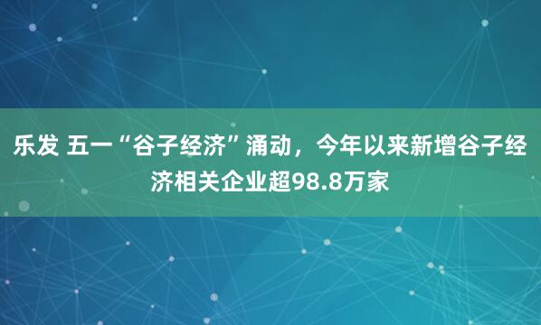 乐发 五一“谷子经济”涌动，今年以来新增谷子经济相关企业超98.8万家