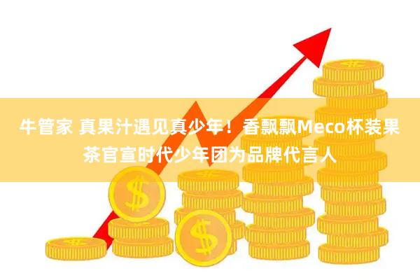 牛管家 真果汁遇见真少年！香飘飘Meco杯装果茶官宣时代少年团为品牌代言人