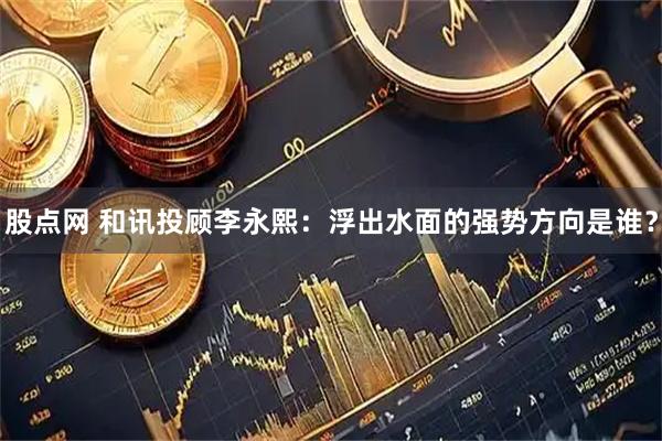 股点网 和讯投顾李永熙：浮出水面的强势方向是谁？