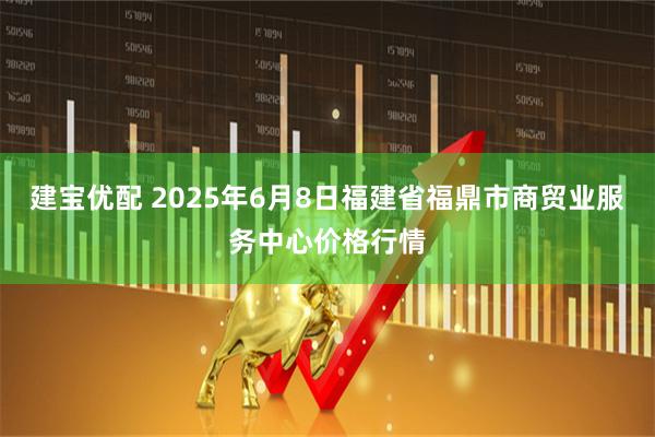 建宝优配 2025年6月8日福建省福鼎市商贸业服务中心价格行情