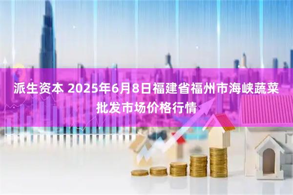 派生资本 2025年6月8日福建省福州市海峡蔬菜批发市场价格行情