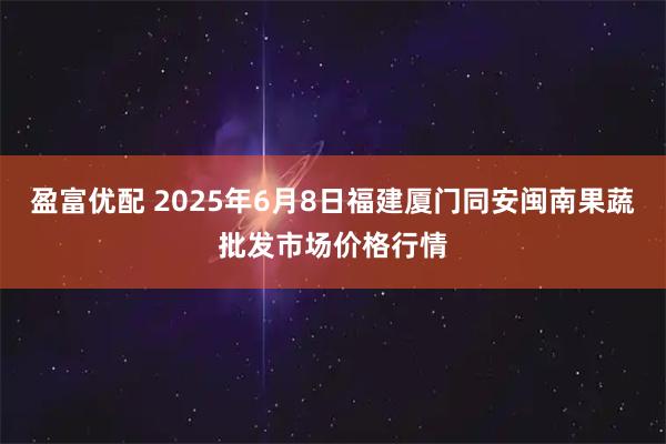 盈富优配 2025年6月8日福建厦门同安闽南果蔬批发市场价格行情