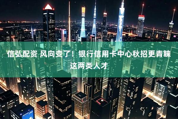 信弘配资 风向变了！银行信用卡中心秋招更青睐这两类人才