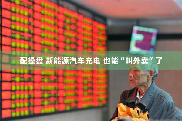 配操盘 新能源汽车充电 也能“叫外卖”了