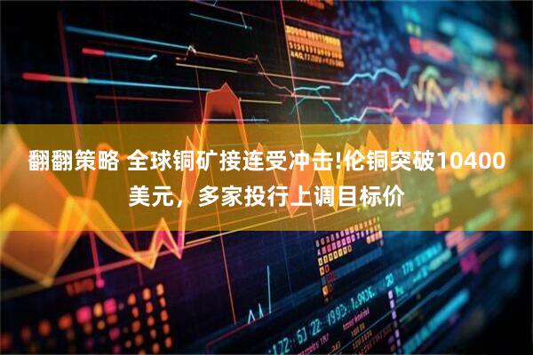 翻翻策略 全球铜矿接连受冲击!伦铜突破10400美元，多家投行上调目标价
