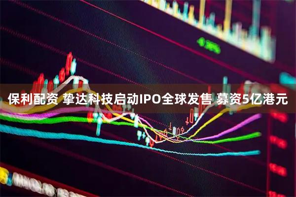 保利配资 挚达科技启动IPO全球发售 募资5亿港元