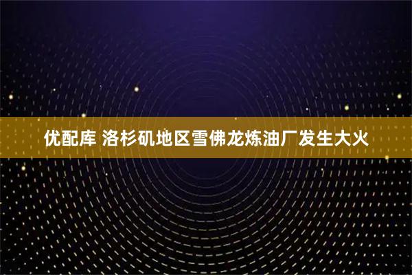 优配库 洛杉矶地区雪佛龙炼油厂发生大火