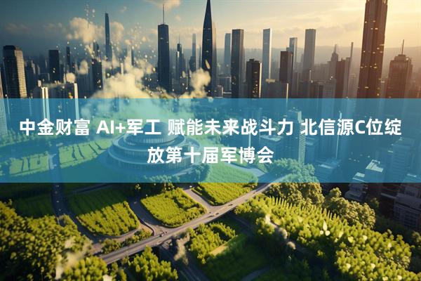 中金财富 AI+军工 赋能未来战斗力 北信源C位绽放第十届军博会
