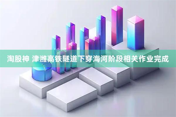 淘股神 津潍高铁隧道下穿海河阶段相关作业完成
