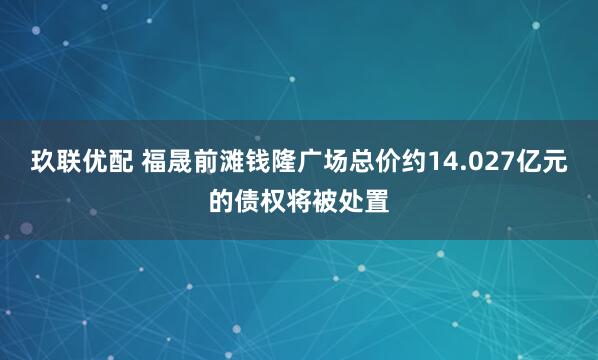 玖联优配 福晟前滩钱隆广场总价约14.027亿元的债权将被处置