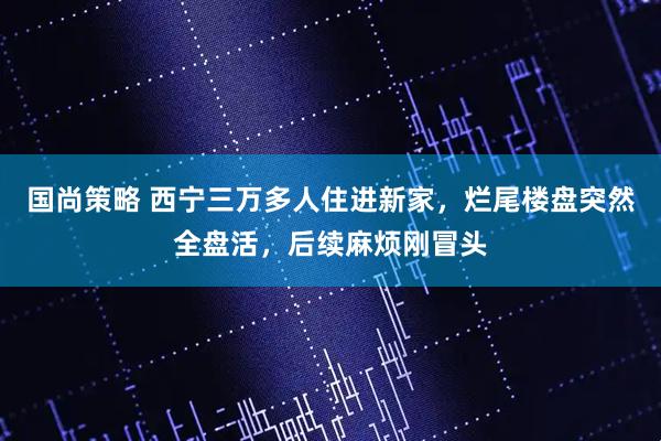 国尚策略 西宁三万多人住进新家,烂尾楼盘突然全盘活,后续麻烦刚冒头