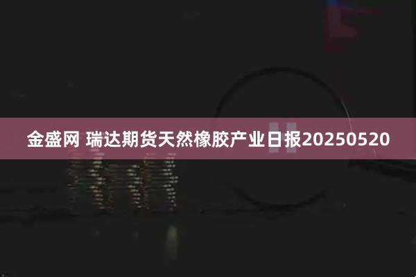 金盛网 瑞达期货天然橡胶产业日报20250520