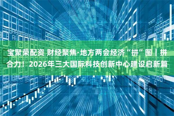 宝聚荣配资 财经聚焦·地方两会经济“拼”图｜拼合力！2026年三大国际科技创新中心建设启新篇