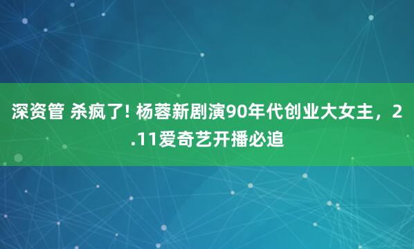 深资管 杀疯了! 杨蓉新剧演90年代创业大女主，2.11爱奇艺开播必追