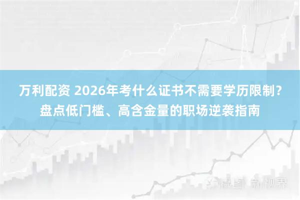 万利配资 2026年考什么证书不需要学历限制？盘点低门槛、高含金量的职场逆袭指南