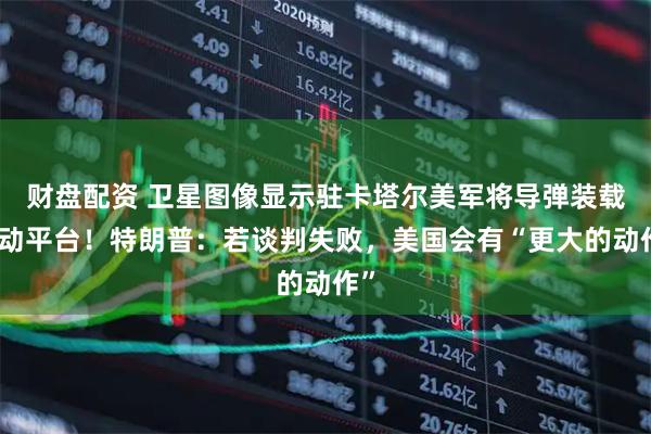 财盘配资 卫星图像显示驻卡塔尔美军将导弹装载移动平台！特朗普：若谈判失败，美国会有“更大的动作”