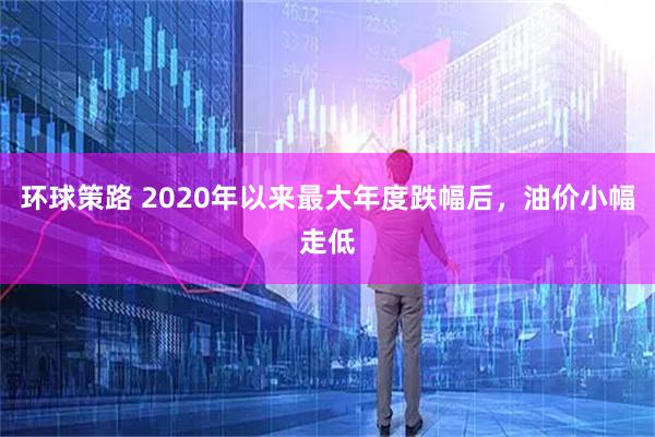 环球策路 2020年以来最大年度跌幅后，油价小幅走低