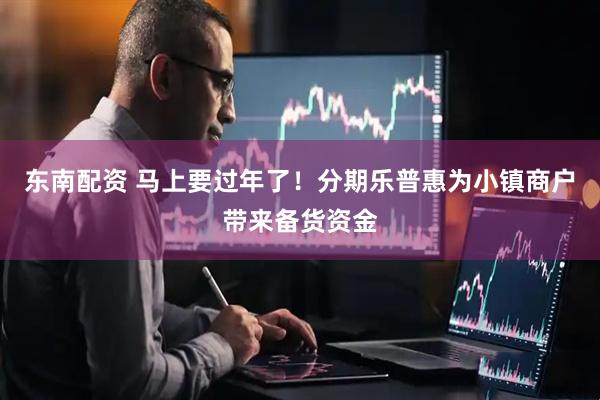 东南配资 马上要过年了！分期乐普惠为小镇商户带来备货资金