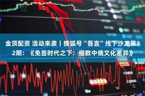 金顶配资 活动来袭丨搜狐号“吾言”线下沙龙第32期：《免签时代之下：细数中俄文化差异》