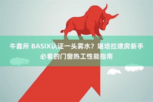 牛鑫所 BASIX认证一头雾水?堪培拉建房新手必看的门窗热工性能指南