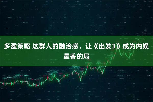 多盈策略 这群人的融洽感,让《出发3》成为内娱最香的局