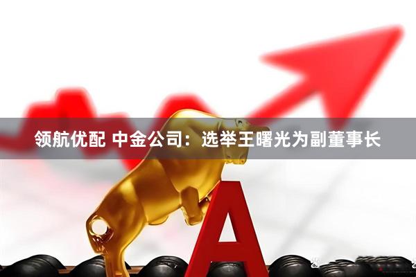 领航优配 中金公司：选举王曙光为副董事长
