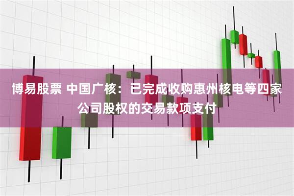 博易股票 中国广核：已完成收购惠州核电等四家公司股权的交易款项支付