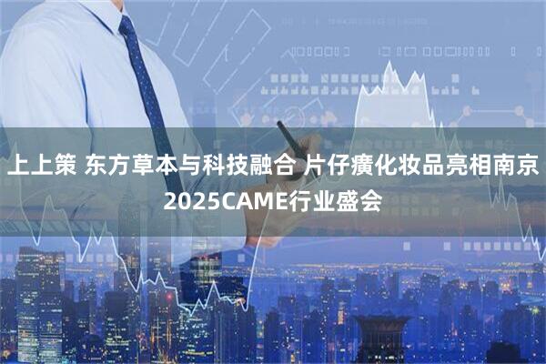 上上策 东方草本与科技融合 片仔癀化妆品亮相南京2025CAME行业盛会