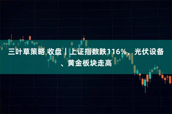三叶草策略 收盘｜上证指数跌116%，光伏设备、黄金板块走高