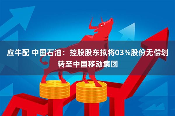 应牛配 中国石油:控股股东拟将03%股份无偿划转至中国移动集团