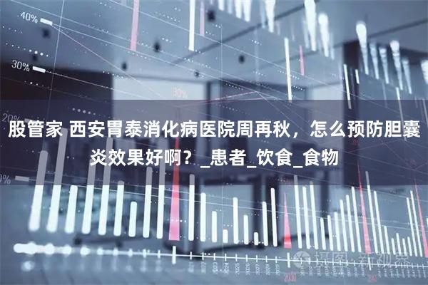 股管家 西安胃泰消化病医院周再秋，怎么预防胆囊炎效果好啊？_患者_饮食_食物