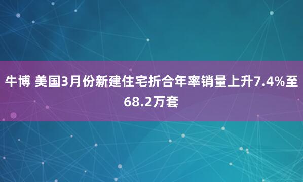 牛博 美国3月份新建住宅折合年率销量上升7.4%至68.2万套