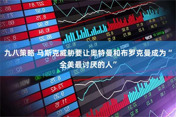 九八策略 马斯克威胁要让奥特曼和布罗克曼成为“全美最讨厌的人”