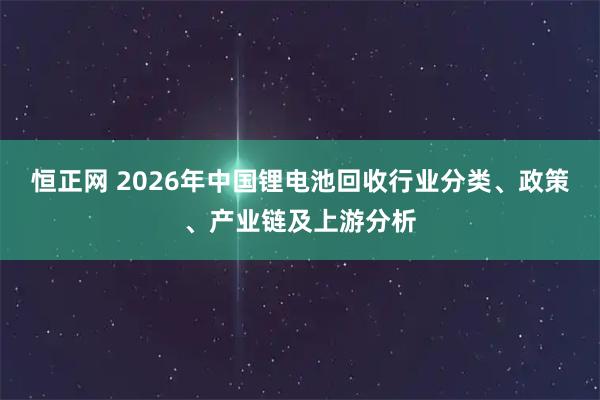 恒正网 2026年中国锂电池回收行业分类、政策、产业链及上游分析