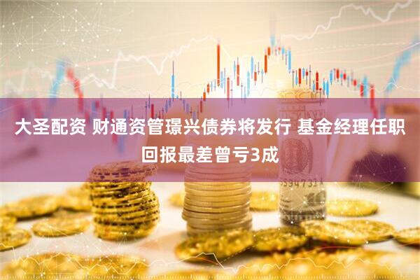 大圣配资 财通资管璟兴债券将发行 基金经理任职回报最差曾亏3成