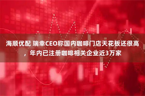 海顺优配 瑞幸CEO称国内咖啡门店天花板还很高，年内已注册咖啡相关企业近3万家