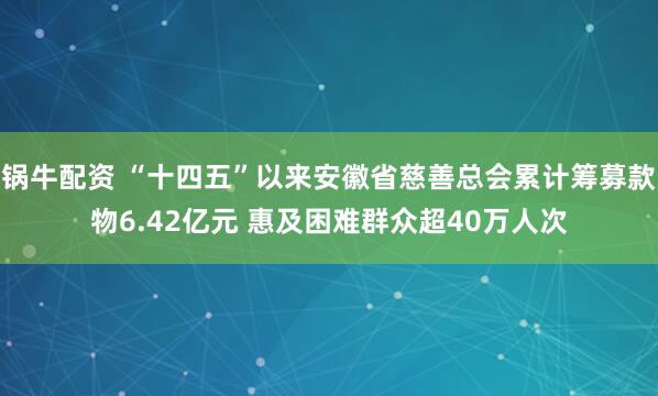 锅牛配资 “十四五”以来安徽省慈善总会累计筹募款物6.42亿元 惠及困难群众超40万人次